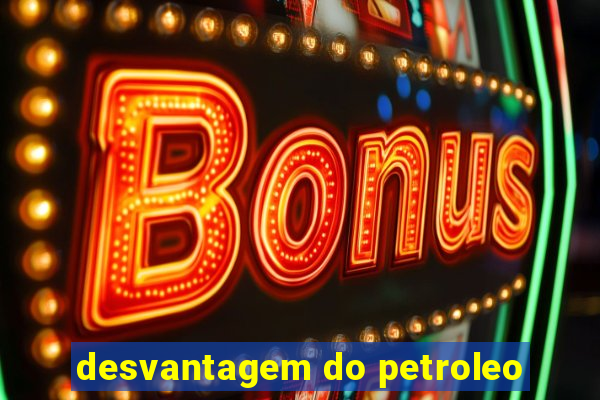 desvantagem do petroleo